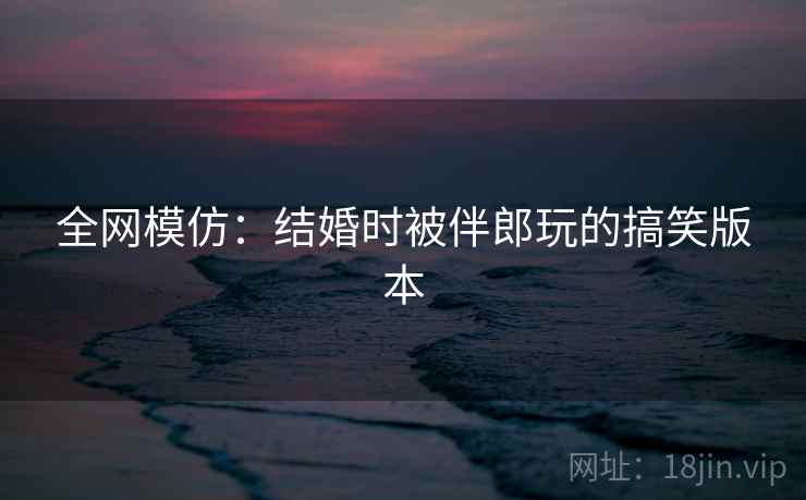 全网模仿：结婚时被伴郎玩的搞笑版本