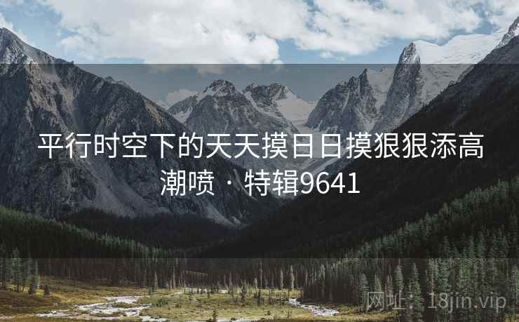 平行时空下的天天摸日日摸狠狠添高潮喷 · 特辑9641