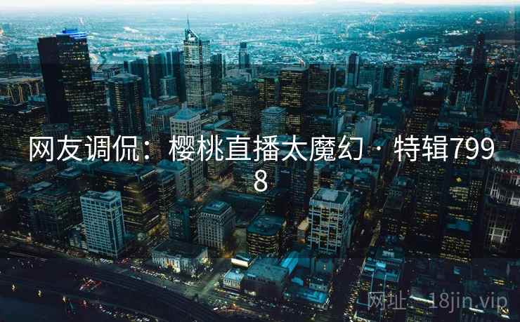 网友调侃：樱桃直播太魔幻 · 特辑7998