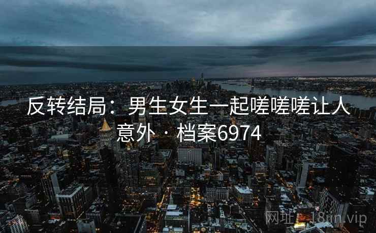 反转结局：男生女生一起嗟嗟嗟让人意外 · 档案6974