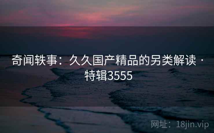 奇闻轶事：久久国产精品的另类解读 · 特辑3555