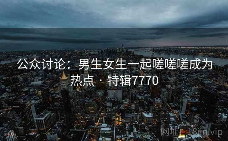 公众讨论：男生女生一起嗟嗟嗟成为热点 · 特辑7770