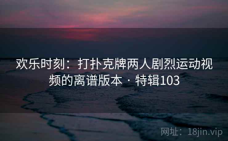 欢乐时刻：打扑克牌两人剧烈运动视频的离谱版本 · 特辑103