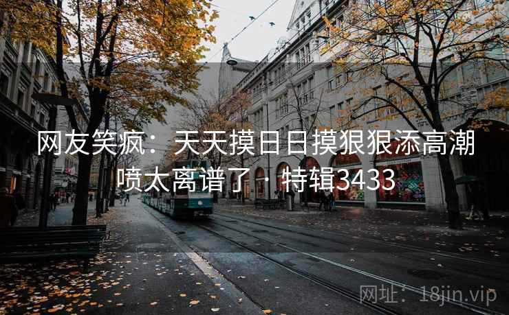网友笑疯：天天摸日日摸狠狠添高潮喷太离谱了 · 特辑3433