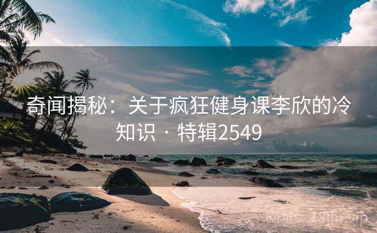 奇闻揭秘：关于疯狂健身课李欣的冷知识 · 特辑2549