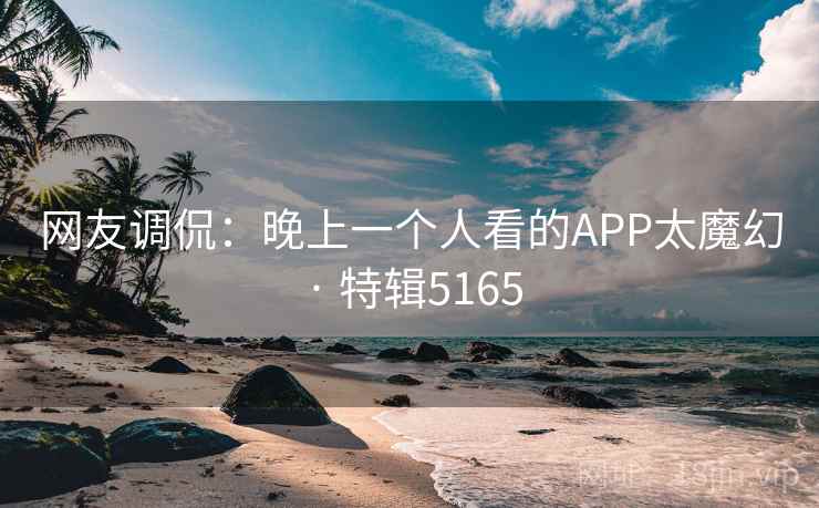 网友调侃:晚上一个人看的APP太魔幻 · 特辑5165
