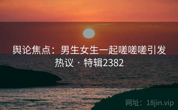 舆论焦点:男生女生一起嗟嗟嗟引发热议 · 特辑2382