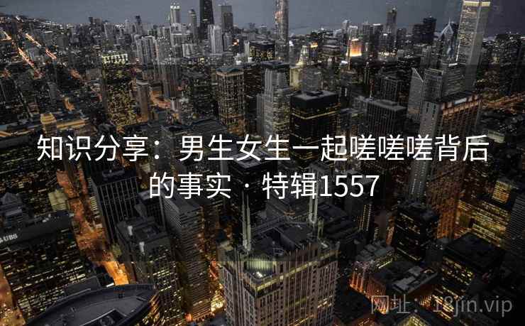 知识分享:男生女生一起嗟嗟嗟背后的事实 · 特辑1557