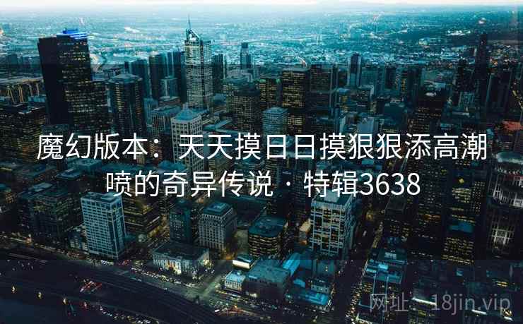 魔幻版本：天天摸日日摸狠狠添高潮喷的奇异传说 · 特辑3638